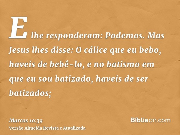 E lhe responderam: Podemos. Mas Jesus lhes disse: O cálice que eu bebo, haveis de bebê-lo, e no batismo em que eu sou batizado, haveis de ser batizados;