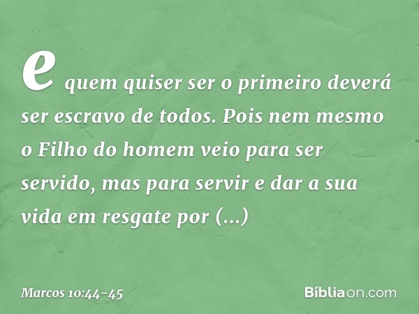 e quem quiser ser o primeiro deverá ser escravo de todos. Pois nem mesmo o Filho do homem veio para ser servido, mas para servir e dar a sua vida em resgate por