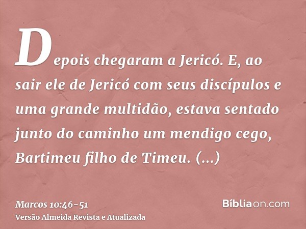 Depois chegaram a Jericó. E, ao sair ele de Jericó com seus discípulos e uma grande multidão, estava sentado junto do caminho um mendigo cego, Bartimeu filho de