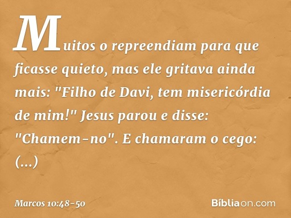 Muitos o repreendiam para que ficasse quieto, mas ele gritava ainda mais: "Filho de Davi, tem misericórdia de mim!" Jesus parou e disse: "Chamem-no".
E chamaram