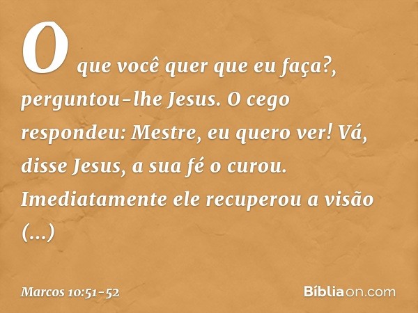 "O que você quer que eu faça?", perguntou-lhe Jesus.
O cego respondeu: "Mestre, eu quero ver!" "Vá", disse Jesus, "a sua fé o curou". Imediatamente ele recupero