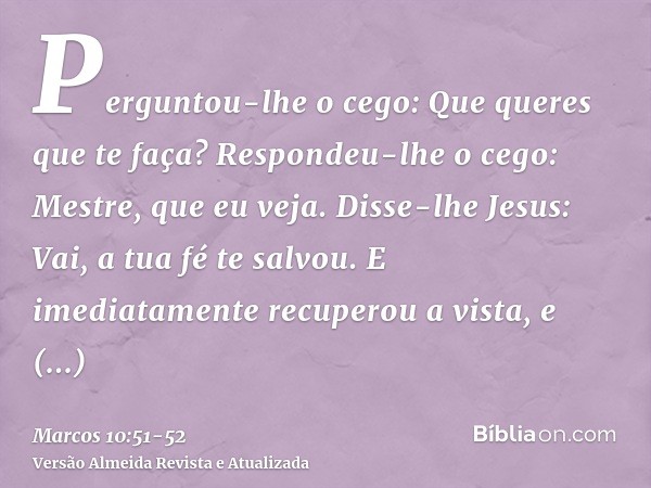 Perguntou-lhe o cego: Que queres que te faça? Respondeu-lhe o cego: Mestre, que eu veja.Disse-lhe Jesus: Vai, a tua fé te salvou. E imediatamente recuperou a vi