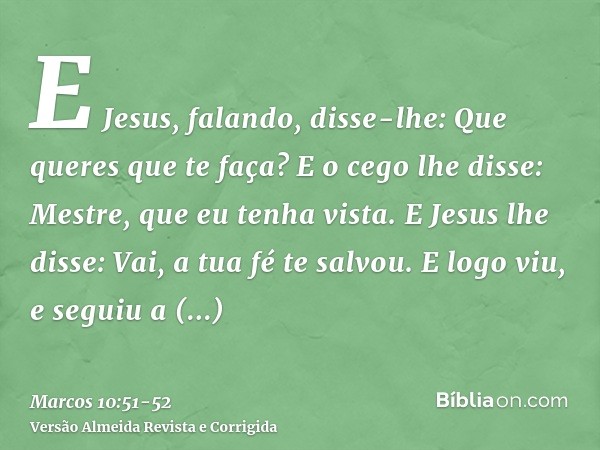 E Jesus, falando, disse-lhe: Que queres que te faça? E o cego lhe disse: Mestre, que eu tenha vista.E Jesus lhe disse: Vai, a tua fé te salvou. E logo viu, e se