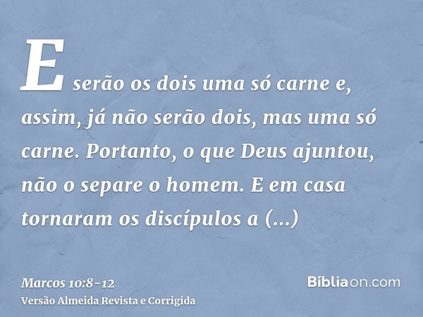 E serão os dois uma só carne e, assim, já não serão dois, mas uma só carne.Portanto, o que Deus ajuntou, não o separe o homem.E em casa tornaram os discípulos a