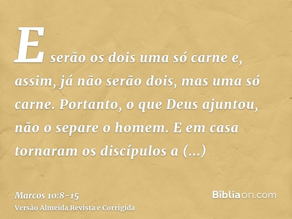 E serão os dois uma só carne e, assim, já não serão dois, mas uma só carne.Portanto, o que Deus ajuntou, não o separe o homem.E em casa tornaram os discípulos a