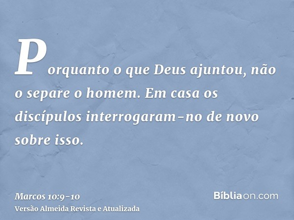 Porquanto o que Deus ajuntou, não o separe o homem.Em casa os discípulos interrogaram-no de novo sobre isso.