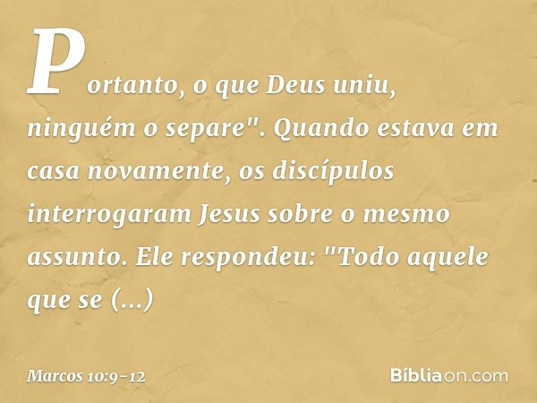 Portanto, o que Deus uniu, ninguém o separe". Quando estava em casa novamente, os discípulos interrogaram Jesus sobre o mesmo assunto. Ele respondeu: "Todo aque