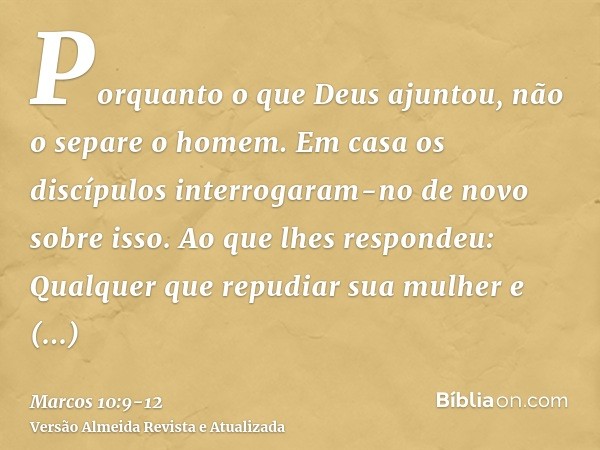 Porquanto o que Deus ajuntou, não o separe o homem.Em casa os discípulos interrogaram-no de novo sobre isso.Ao que lhes respondeu: Qualquer que repudiar sua mul