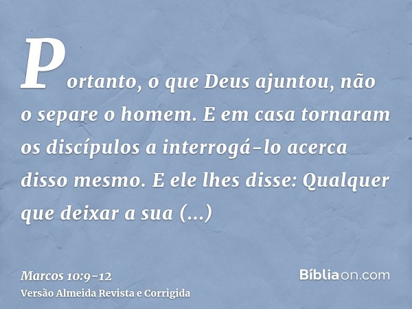 Portanto, o que Deus ajuntou, não o separe o homem.E em casa tornaram os discípulos a interrogá-lo acerca disso mesmo.E ele lhes disse: Qualquer que deixar a su