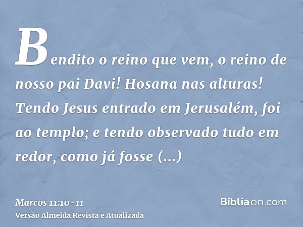 Bendito o reino que vem, o reino de nosso pai Davi! Hosana nas alturas!Tendo Jesus entrado em Jerusalém, foi ao templo; e tendo observado tudo em redor, como já