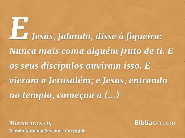 E Jesus, falando, disse à figueira: Nunca mais coma alguém fruto de ti. E os seus discípulos ouviram isso.E vieram a Jerusalém; e Jesus, entrando no templo, com