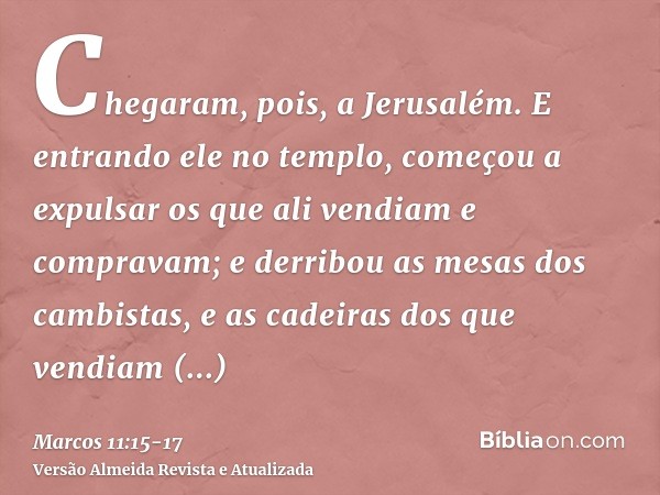 Chegaram, pois, a Jerusalém. E entrando ele no templo, começou a expulsar os que ali vendiam e compravam; e derribou as mesas dos cambistas, e as cadeiras dos q