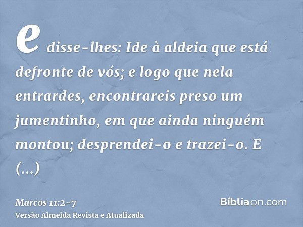 e disse-lhes: Ide à aldeia que está defronte de vós; e logo que nela entrardes, encontrareis preso um jumentinho, em que ainda ninguém montou; desprendei-o e tr