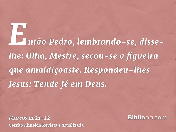 Então Pedro, lembrando-se, disse-lhe: Olha, Mestre, secou-se a figueira que amaldiçoaste.Respondeu-lhes Jesus: Tende fé em Deus.