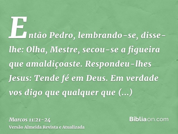 Então Pedro, lembrando-se, disse-lhe: Olha, Mestre, secou-se a figueira que amaldiçoaste.Respondeu-lhes Jesus: Tende fé em Deus.Em verdade vos digo que qualquer