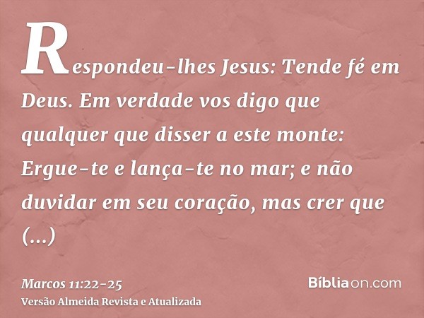 Respondeu-lhes Jesus: Tende fé em Deus.Em verdade vos digo que qualquer que disser a este monte: Ergue-te e lança-te no mar; e não duvidar em seu coração, mas c