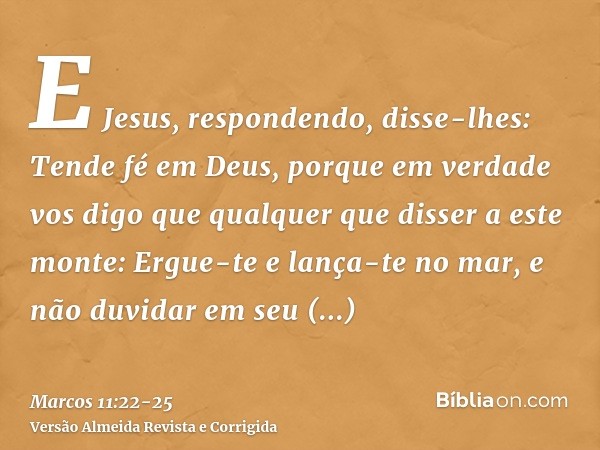 E Jesus, respondendo, disse-lhes: Tende fé em Deus,porque em verdade vos digo que qualquer que disser a este monte: Ergue-te e lança-te no mar, e não duvidar em