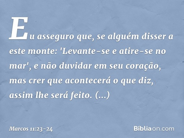 Eu asseguro que, se alguém disser a este monte: 'Levante-se e atire-se no mar', e não duvidar em seu coração, mas crer que acontecerá o que diz, assim lhe será
