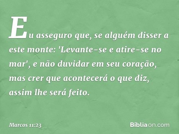 Eu asseguro que, se alguém disser a este monte: 'Levante-se e atire-se no mar', e não duvidar em seu coração, mas crer que acontecerá o que diz, assim lhe será 