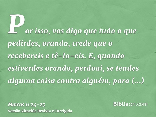 Por isso, vos digo que tudo o que pedirdes, orando, crede que o recebereis e tê-lo-eis.E, quando estiverdes orando, perdoai, se tendes alguma coisa contra algué