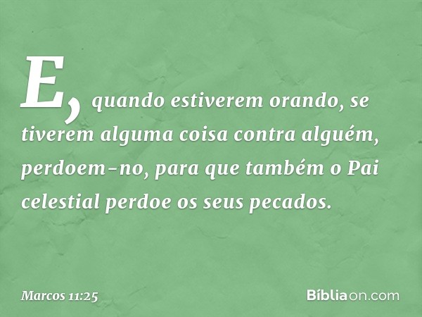 E, quando estiverem orando, se tiverem alguma coisa contra alguém, perdoem-no, para que também o Pai celestial perdoe os seus pecados. -- Marcos 11:25