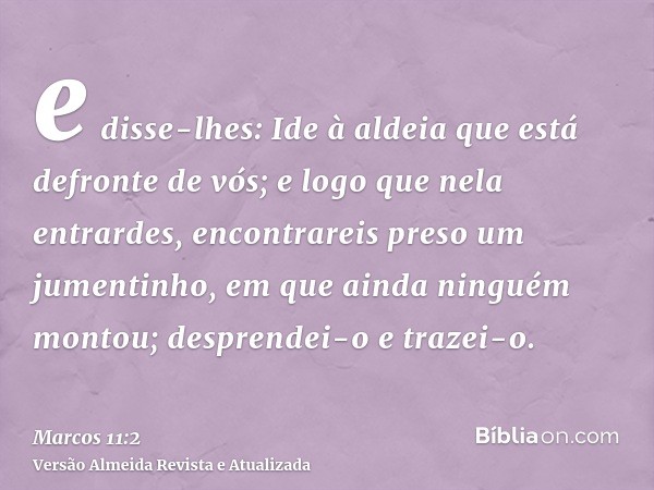 e disse-lhes: Ide à aldeia que está defronte de vós; e logo que nela entrardes, encontrareis preso um jumentinho, em que ainda ninguém montou; desprendei-o e tr