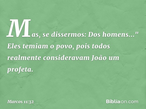 Mas, se dissermos: Dos homens..." Eles temiam o povo, pois todos realmente consideravam João um profeta. -- Marcos 11:32