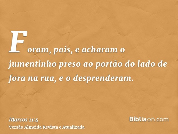 Foram, pois, e acharam o jumentinho preso ao portão do lado de fora na rua, e o desprenderam.