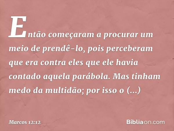 Então começaram a procurar um meio de prendê-lo, pois perceberam que era contra eles que ele havia contado aquela parábola. Mas tinham medo da multidão; por iss