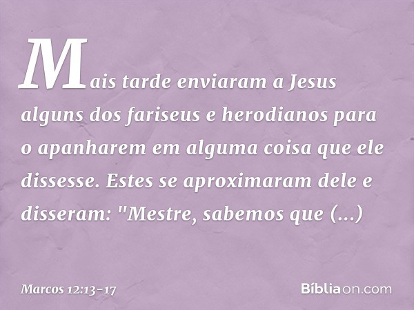 Mais tarde enviaram a Jesus alguns dos fariseus e herodianos para o apanharem em alguma coisa que ele dissesse. Estes se aproximaram dele e disseram: "Mestre, s