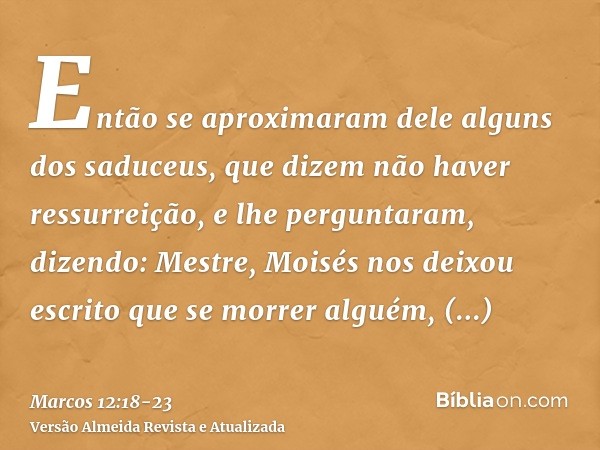 Então se aproximaram dele alguns dos saduceus, que dizem não haver ressurreição, e lhe perguntaram, dizendo:Mestre, Moisés nos deixou escrito que se morrer algu