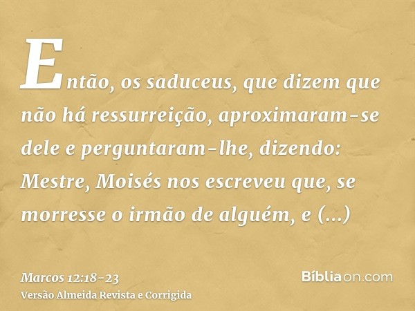 Então, os saduceus, que dizem que não há ressurreição, aproximaram-se dele e perguntaram-lhe, dizendo:Mestre, Moisés nos escreveu que, se morresse o irmão de al