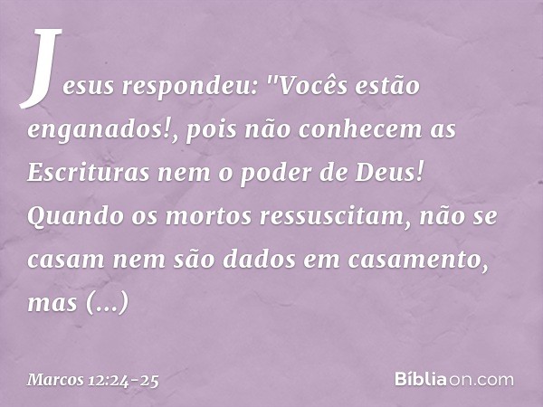 Jesus respondeu: "Vocês estão enganados!, pois não conhecem as Escrituras nem o poder de Deus! Quando os mortos ressuscitam, não se casam nem são dados em casam