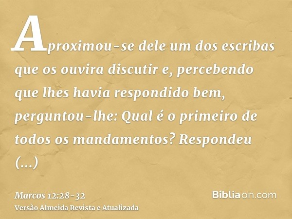 Aproximou-se dele um dos escribas que os ouvira discutir e, percebendo que lhes havia respondido bem, perguntou-lhe: Qual é o primeiro de todos os mandamentos?R