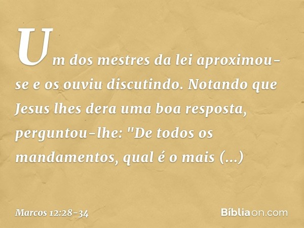 Um dos mestres da lei aproximou-se e os ouviu discutindo. Notando que Jesus lhes dera uma boa resposta, perguntou-lhe: "De todos os mandamentos, qual é o mais i