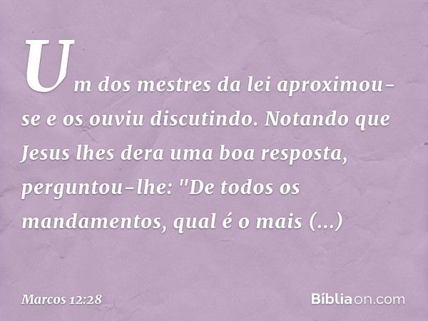 Um dos mestres da lei aproximou-se e os ouviu discutindo. Notando que Jesus lhes dera uma boa resposta, perguntou-lhe: "De todos os mandamentos, qual é o mais i