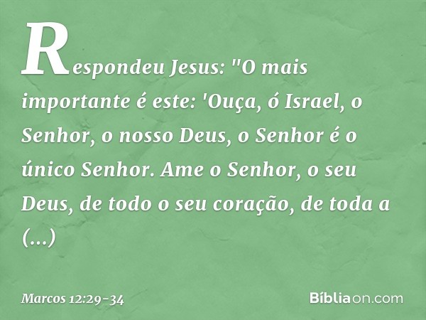 Respondeu Jesus: "O mais importante é este: 'Ouça, ó Israel, o Senhor, o nosso Deus, o Senhor é o único Senhor. Ame o Senhor, o seu Deus, de todo o seu coração,