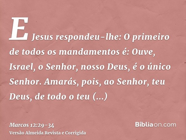 E Jesus respondeu-lhe: O primeiro de todos os mandamentos é: Ouve, Israel, o Senhor, nosso Deus, é o único Senhor.Amarás, pois, ao Senhor, teu Deus, de todo o t