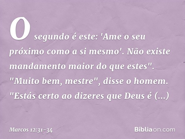 O segundo é este: 'Ame o seu próximo como a si mesmo'. Não existe mandamento maior do que estes". "Muito bem, mestre", disse o homem. "Estás certo ao dizeres qu