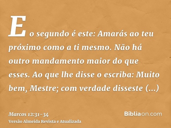 E o segundo é este: Amarás ao teu próximo como a ti mesmo. Não há outro mandamento maior do que esses.Ao que lhe disse o escriba: Muito bem, Mestre; com verdade