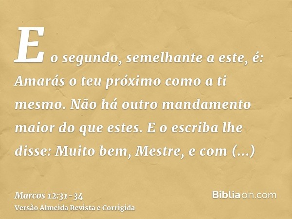 E o segundo, semelhante a este, é: Amarás o teu próximo como a ti mesmo. Não há outro mandamento maior do que estes.E o escriba lhe disse: Muito bem, Mestre, e 