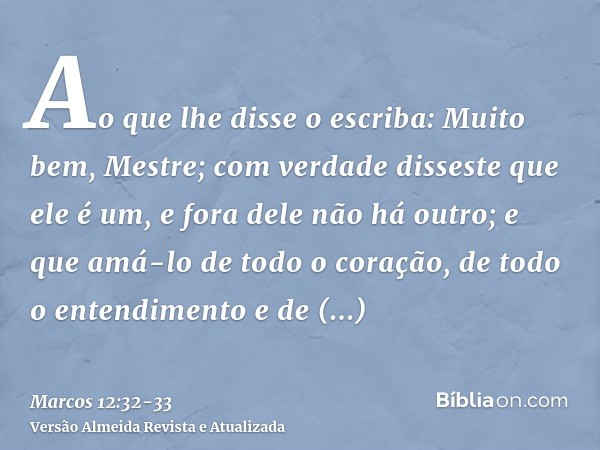 Ao que lhe disse o escriba: Muito bem, Mestre; com verdade disseste que ele é um, e fora dele não há outro;e que amá-lo de todo o coração, de todo o entendiment