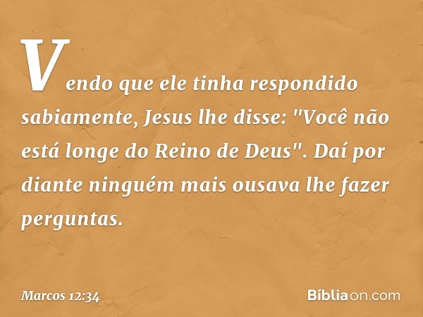 Vendo que ele tinha respondido sabiamente, Jesus lhe disse: "Você não está longe do Reino de Deus". Daí por diante ninguém mais ousava lhe fazer perguntas. -- M