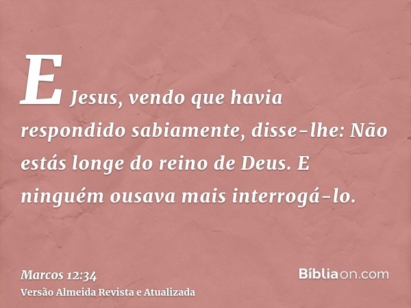 E Jesus, vendo que havia respondido sabiamente, disse-lhe: Não estás longe do reino de Deus. E ninguém ousava mais interrogá-lo.