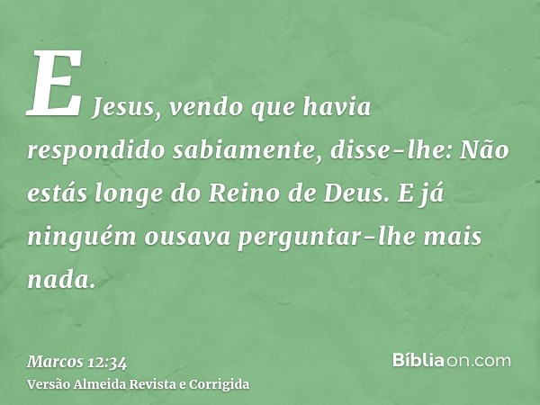 E Jesus, vendo que havia respondido sabiamente, disse-lhe: Não estás longe do Reino de Deus. E já ninguém ousava perguntar-lhe mais nada.