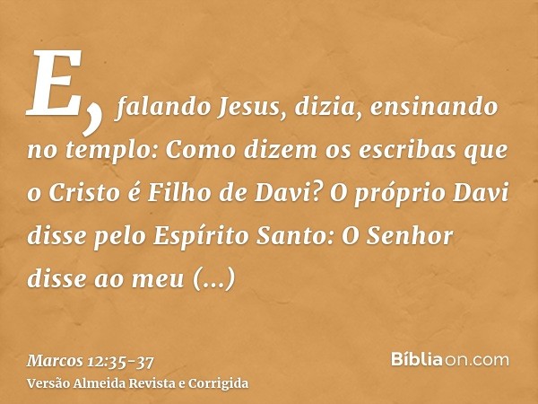 E, falando Jesus, dizia, ensinando no templo: Como dizem os escribas que o Cristo é Filho de Davi?O próprio Davi disse pelo Espírito Santo: O Senhor disse ao me