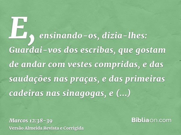 E, ensinando-os, dizia-lhes: Guardai-vos dos escribas, que gostam de andar com vestes compridas, e das saudações nas praças,e das primeiras cadeiras nas sinagog