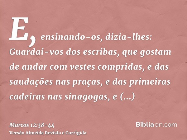 E, ensinando-os, dizia-lhes: Guardai-vos dos escribas, que gostam de andar com vestes compridas, e das saudações nas praças,e das primeiras cadeiras nas sinagog