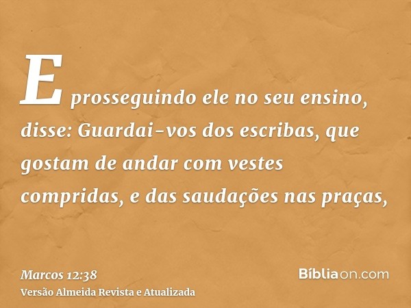 E prosseguindo ele no seu ensino, disse: Guardai-vos dos escribas, que gostam de andar com vestes compridas, e das saudações nas praças,