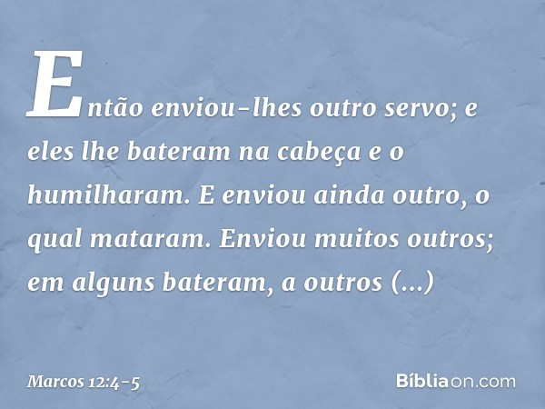 Então enviou-lhes outro servo; e eles lhe bateram na cabeça e o humilharam. E enviou ainda outro, o qual mataram. Enviou muitos outros; em alguns bateram, a out